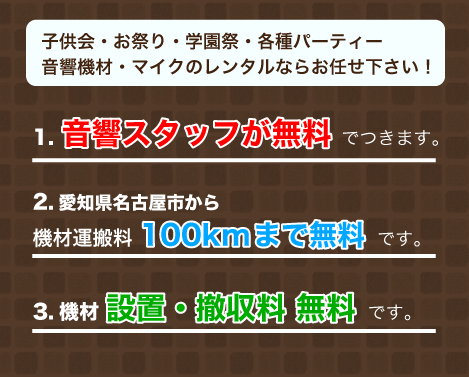 子供会・お祭り・学園祭・各種パーティー
音響機材・マイクのレンタルならお任せ下さい！1.音響スタッフが無料 でつきます。2.愛知県名古屋市から
機材運搬料100kmまで無料 です。3.機材 設置・撤収料 無料 です。